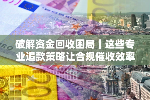 济南破解资金回收困局｜这些专业追款策略让合规催收效率翻倍