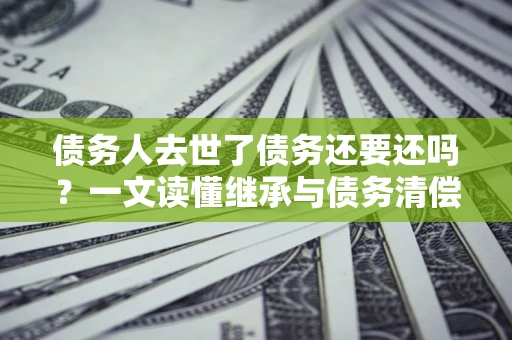 济南债务人去世了债务还要还吗？一文读懂继承与债务清偿