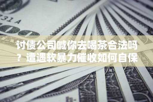 济南讨债公司喊你去喝茶合法吗？遭遇软暴力催收如何自保？